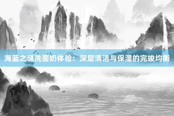 海蓝之谜洗面奶体验：深层清洁与保湿的完竣均衡